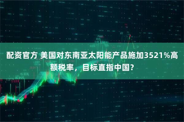 配资官方 美国对东南亚太阳能产品施加3521%高额税率，目标直指中国？