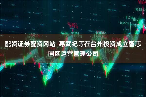 配资证券配资网站  寒武纪等在台州投资成立智芯园区运营管理公司