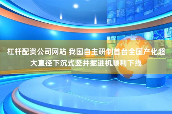 杠杆配资公司网站 我国自主研制首台全国产化超大直径下沉式竖井掘进机顺利下线