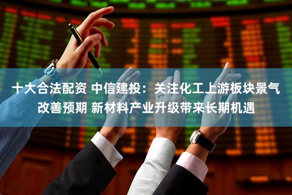 十大合法配资 中信建投：关注化工上游板块景气改善预期 新材料产业升级带来长期机遇