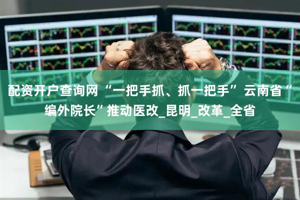 配资开户查询网 “一把手抓、抓一把手” 云南省“编外院长”推动医改_昆明_改革_全省