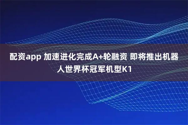 配资app 加速进化完成A+轮融资 即将推出机器人世界杯冠军机型K1