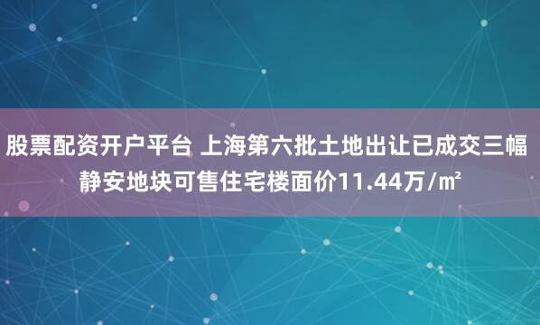 股票配资开户平台 上海第六批土地出让已成交三幅 静安地块可售住宅楼面价11.44万/㎡