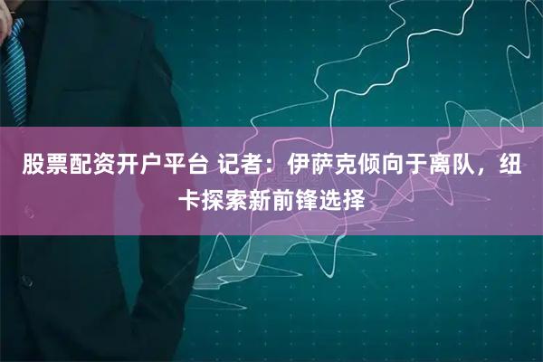 股票配资开户平台 记者：伊萨克倾向于离队，纽卡探索新前锋选择