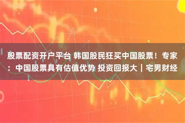 股票配资开户平台 韩国股民狂买中国股票！专家：中国股票具有估值优势 投资回报大｜宅男财经