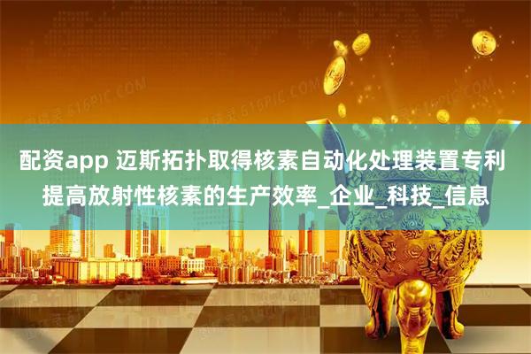 配资app 迈斯拓扑取得核素自动化处理装置专利 提高放射性核素的生产效率_企业_科技_信息