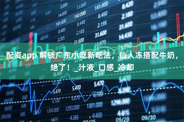 配资app 解锁广东小吃新吃法，仙人冻搭配牛奶，绝了！_汁液_口感_冷却