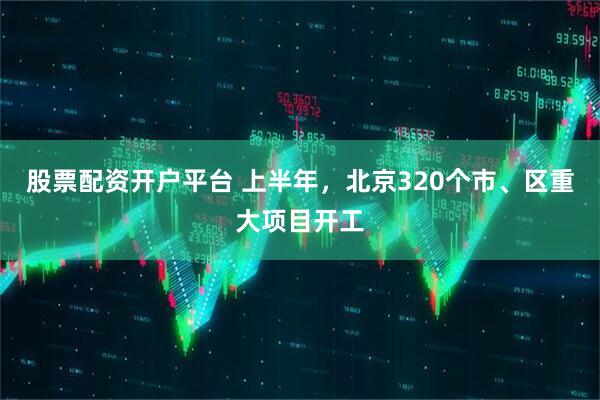 股票配资开户平台 上半年，北京320个市、区重大项目开工