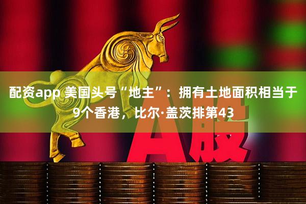 配资app 美国头号“地主”：拥有土地面积相当于9个香港，比尔·盖茨排第43