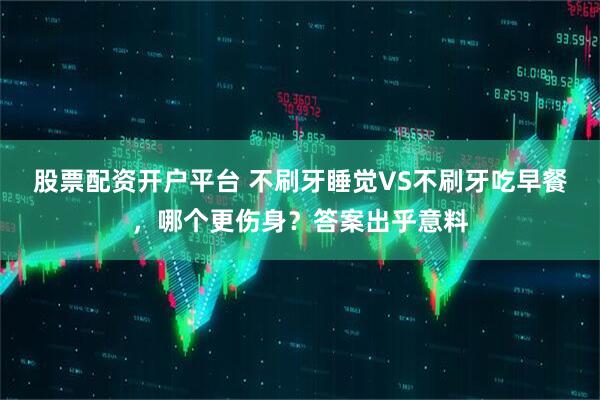 股票配资开户平台 不刷牙睡觉VS不刷牙吃早餐，哪个更伤身？答案出乎意料