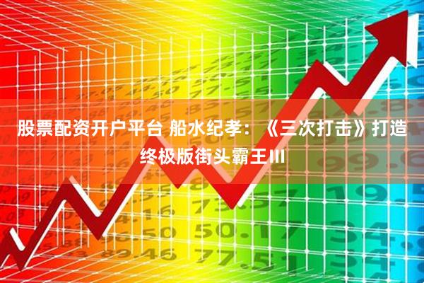 股票配资开户平台 船水纪孝：《三次打击》打造终极版街头霸王Ⅲ