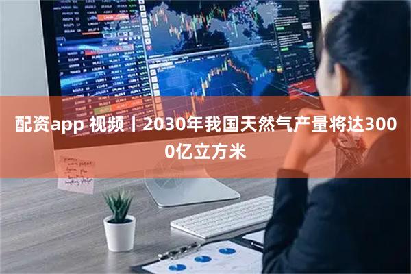 配资app 视频丨2030年我国天然气产量将达3000亿立方米