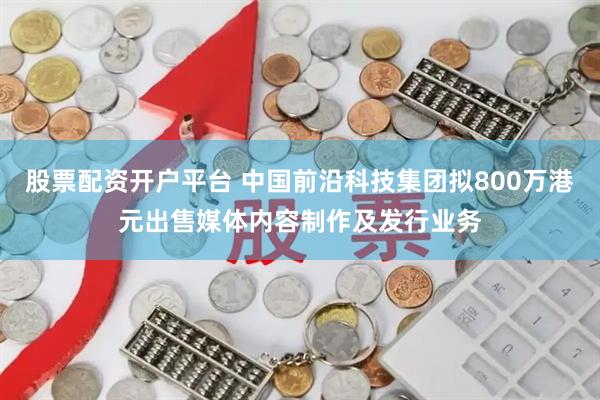股票配资开户平台 中国前沿科技集团拟800万港元出售媒体内容制作及发行业务