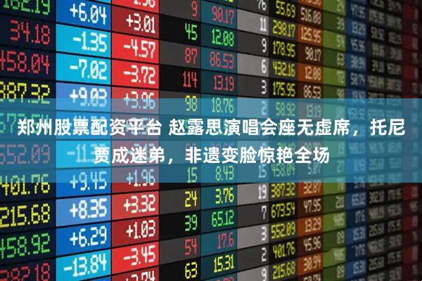 郑州股票配资平台 赵露思演唱会座无虚席，托尼贾成迷弟，非遗变脸惊艳全场