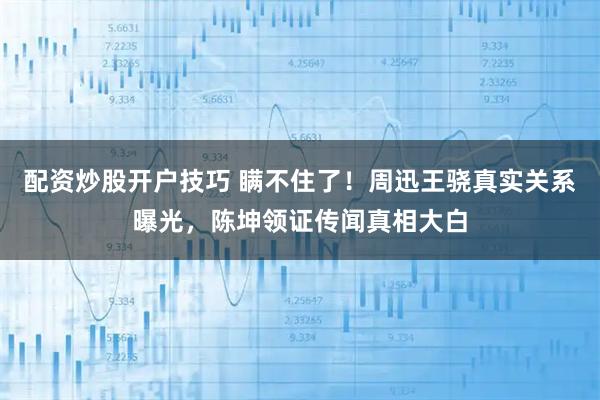 配资炒股开户技巧 瞒不住了！周迅王骁真实关系曝光，陈坤领证传闻真相大白