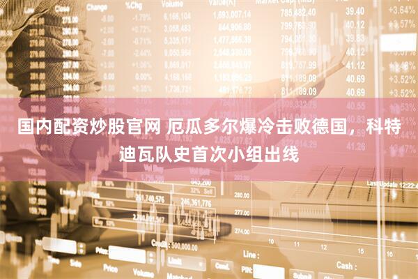 国内配资炒股官网 厄瓜多尔爆冷击败德国，科特迪瓦队史首次小组出线