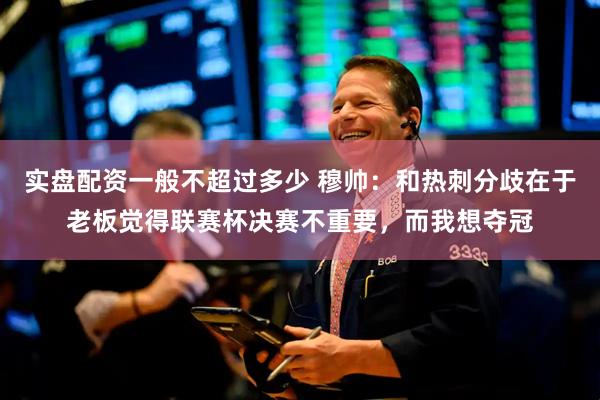实盘配资一般不超过多少 穆帅：和热刺分歧在于老板觉得联赛杯决赛不重要，而我想夺冠