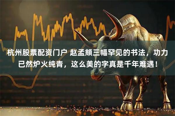 杭州股票配资门户 赵孟頫三幅罕见的书法，功力已然炉火纯青，这么美的字真是千年难遇！
