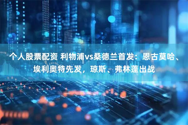 个人股票配资 利物浦vs桑德兰首发：恩古莫哈、埃利奥特先发，琼斯、弗林蓬出战