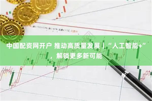 中国配资网开户 推动高质量发展｜“人工智能+”，解锁更多新可能