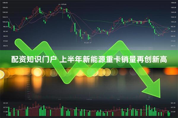 配资知识门户 上半年新能源重卡销量再创新高