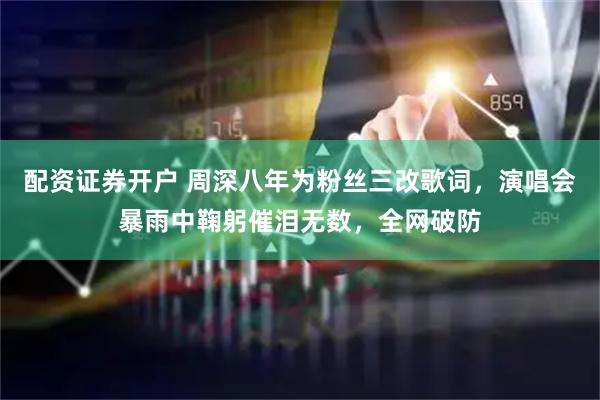 配资证券开户 周深八年为粉丝三改歌词，演唱会暴雨中鞠躬催泪无数，全网破防