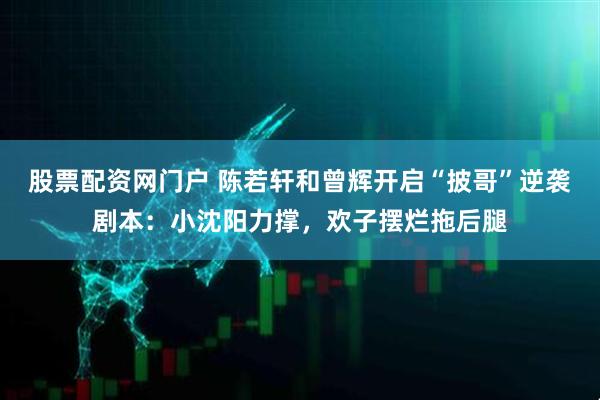 股票配资网门户 陈若轩和曾辉开启“披哥”逆袭剧本：小沈阳力撑，欢子摆烂拖后腿