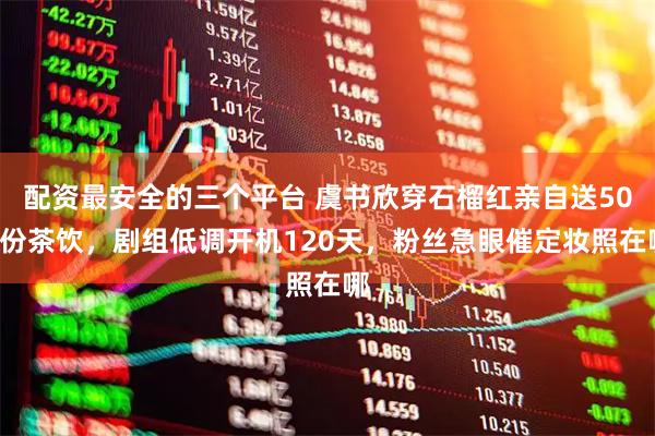 配资最安全的三个平台 虞书欣穿石榴红亲自送500份茶饮，剧组低调开机120天，粉丝急眼催定妆照在哪