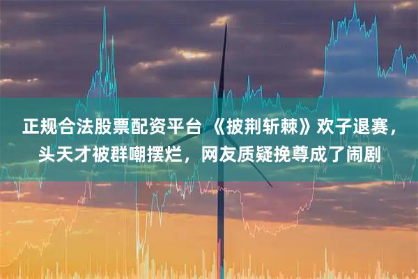 正规合法股票配资平台 《披荆斩棘》欢子退赛，头天才被群嘲摆烂，网友质疑挽尊成了闹剧