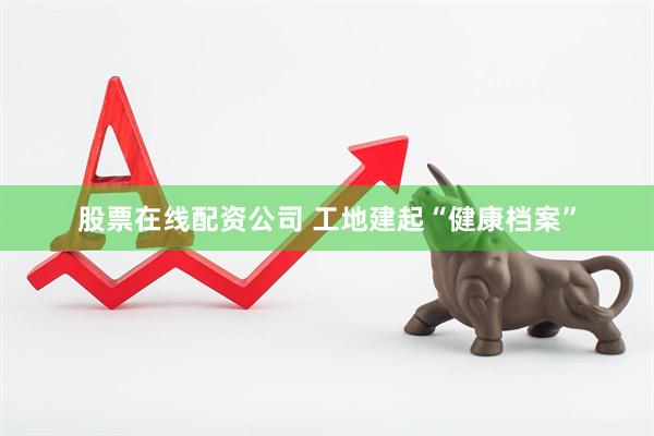 股票在线配资公司 工地建起“健康档案”