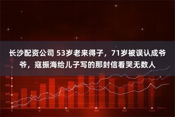 长沙配资公司 53岁老来得子，71岁被误认成爷爷，寇振海给儿子写的那封信看哭无数人